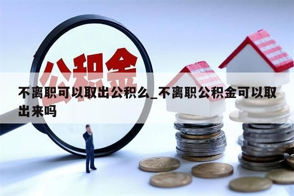 不离职可以取出公积么_不离职公积金可以取出来吗